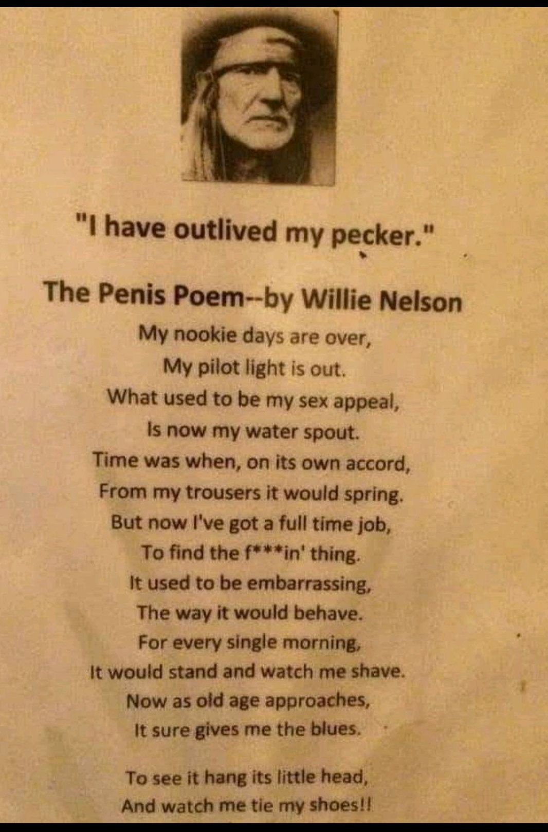 I have outlived my pecker The Penis Poem by Willie Nelson My nookie days are over My pilot light is out What used to be my sex appeal Is now my water spout Time was when on its own accord From my trousers it would spring But now Ive got a full time job To find the fin thing It used to be embarrassing The way it would behave For every single morning It would stand and watch me shave Now as old age 