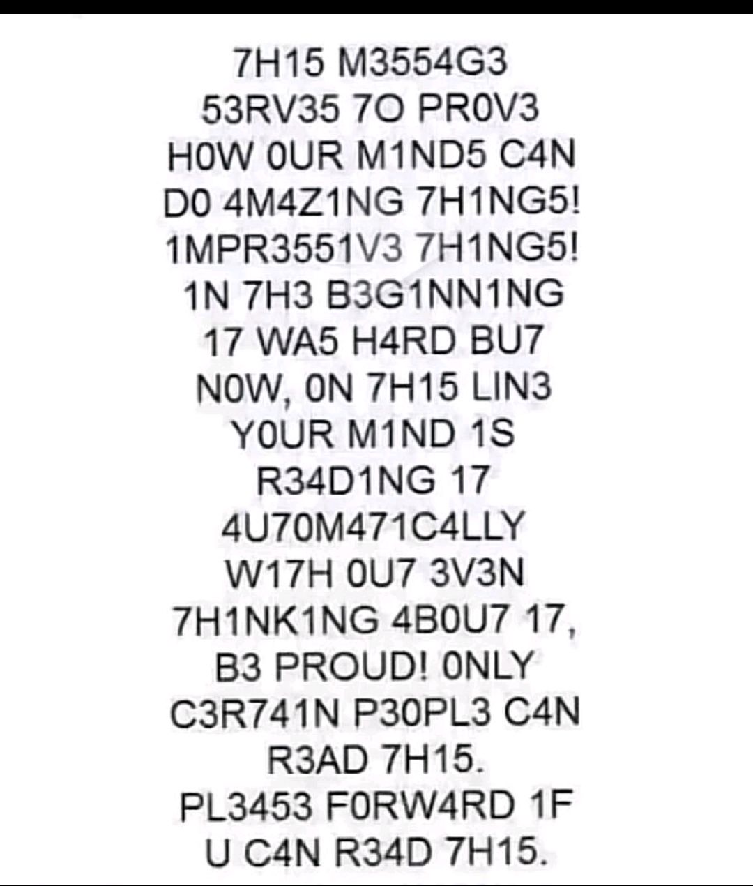 7H15 M3554G3 53RV35 70 PROV3 HOW OUR M1ND5 C4N DO 4M4Z1ING 7HING5 1MPR3551V3 7THING5 1N 7H3 B3GINNING 17 WAS H4RD BU7 NOW ON 7H15 LIN3 YOUR M1ND 18 R34D1NG 17 4U70M471C4LLY W17H 0U7 3V3N THINKING 4B0U7 17 B3 PROUD ONLY C3R741N P30PL3 C4N R3AD 7H15 PL3453 FORWARD 1F U C4N R34D 7H15