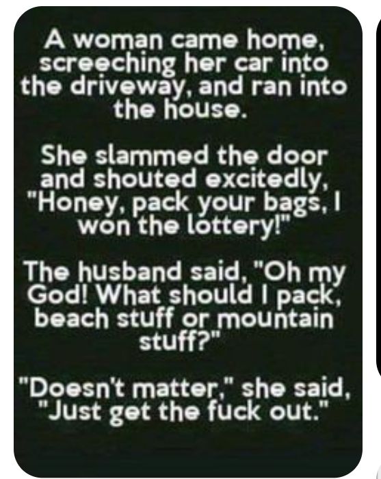 A woman came home screeching her car into the driveway and ran into the house She slammed the door and shouted excitedly Honey pack your bags won the lottery The husband said Oh my God What should pack beach stuff or mountain stuff Doesnt matter she said Just get the fuck out