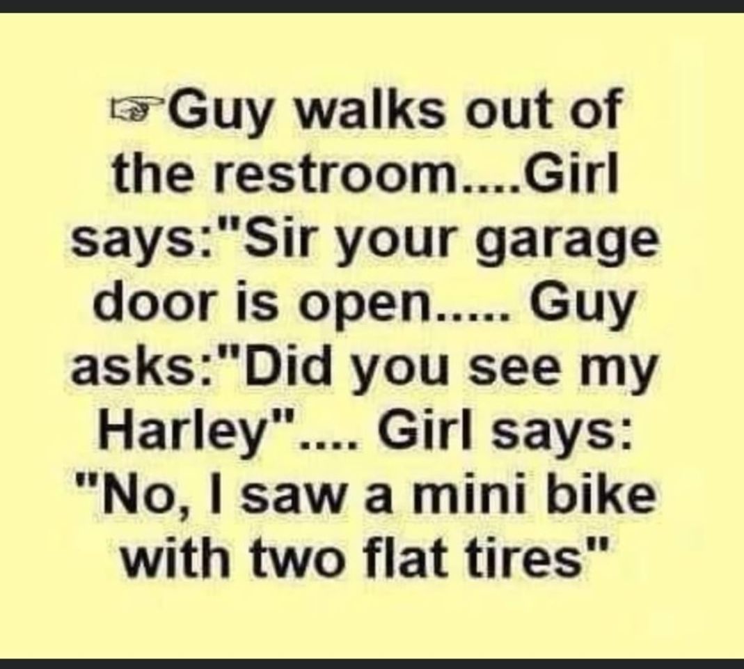 Guy walks out of the restroomGirl saysSir your garage door is open Guy asksDid you see my Harley Girl says No saw a mini bike with two flat tires