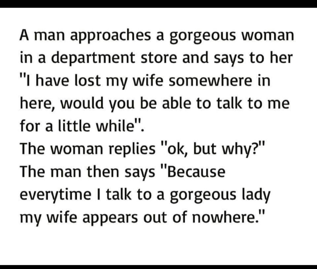 A man approaches a gorgeous woman in a department store and says to her I have lost my wife somewhere in here would you be able to talk to me for a little while The woman replies ok but why The man then says Because everytime talk to a gorgeous lady my wife appears out of nowhere