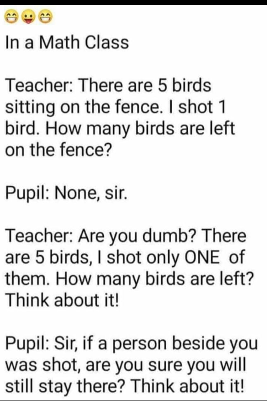 Sri In a Math Class Teacher There are 5 birds sitting on the fence shot 1 bird How many birds are left on the fence Pupil None sir Teacher Are you dumb There are 5 birds shot only ONE of them How many birds are left Think about it Pupil Sir if a person beside you was shot are you sure you will still stay there Think about it