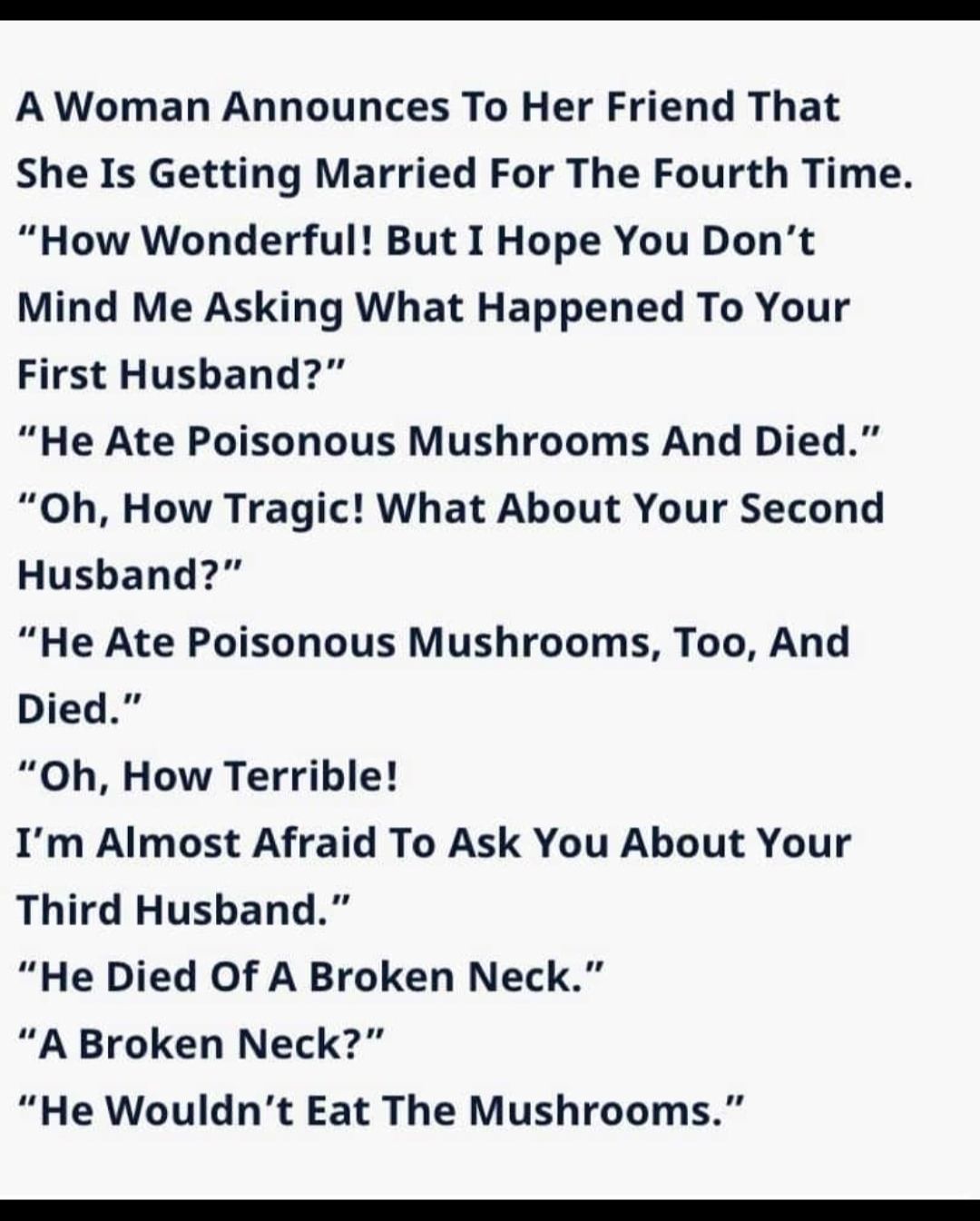 A Woman Announces To Her Friend That She Is Getting Married For The Fourth Time How Wonderful But I Hope You Dont Mind Me Asking What Happened To Your First Husband He Ate Poisonous Mushrooms And Died Oh How Tragic What About Your Second Husband He Ate Poisonous Mushrooms Too And Died Oh How Terrible Im Almost Afraid To Ask You About Your Third Husband He Died Of A Broken Neck A Broken Neck He Wou