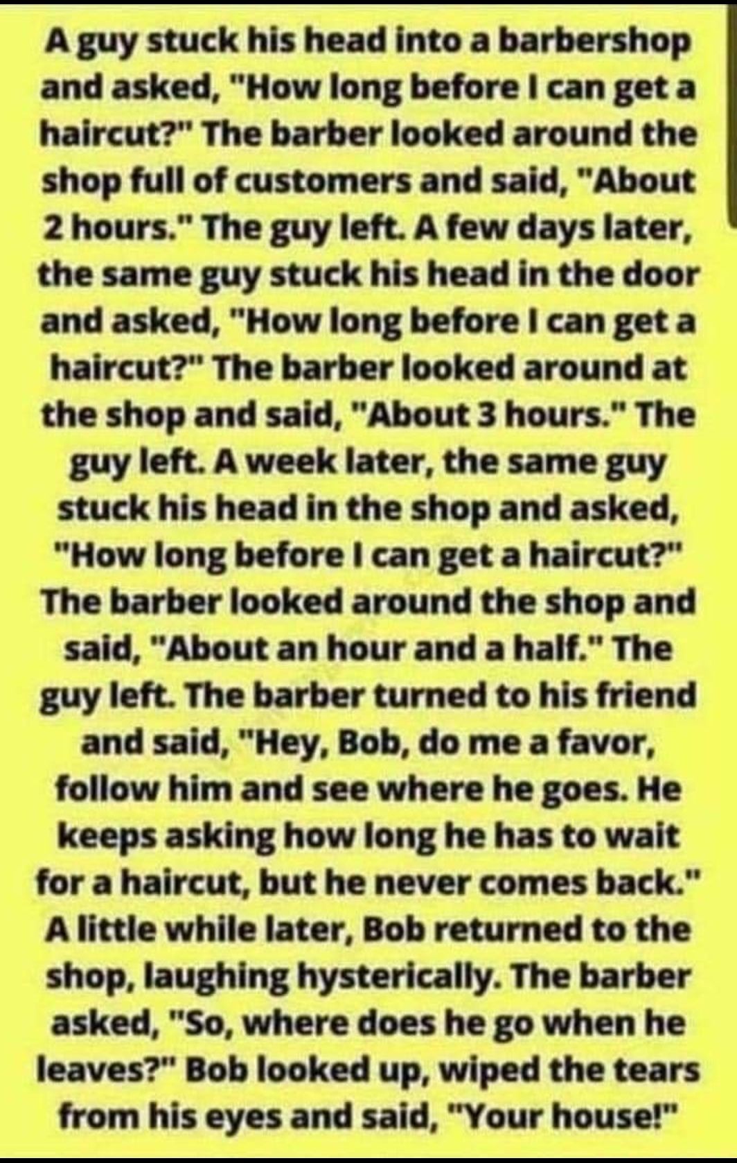 A guy stuck his head into a barbershop and asked How long before can get a haircut The barber looked around the shop full of customers and said About 2 hours The guy left A few days later the same guy stuck his head in the door and asked How long before can get a haircut The barber looked around at the shop and said About 3 hours The guy left A week later the same guy stuck his head in the shop an