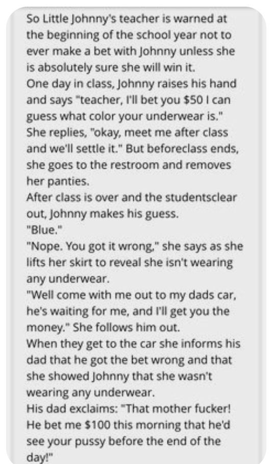 So Little Johnnys teacher is warned at the beginning of the school year not to ever make a bet with Johnny unless she is absolutely sure she will win it One day in class Johnny raises his hand and says teacher Ill bet you 50 can guess what color your underwear is She replies okay meet me after class and well settle it But beforeclass ends she goes to the restroom and removes her panties After clas