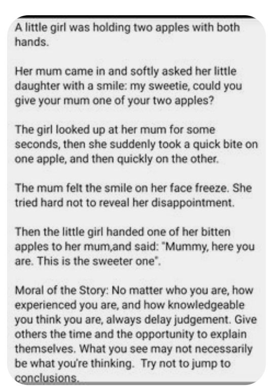 A little girl was holding two apples with both hands Her mum came in and softly asked her little daughter with a smile my sweetie could you give your mum one of your two apples The girl looked up at her mum for some seconds then she suddenly took a quick bite on one apple and then quickly on the other The mum felt the smile on her face freeze She tried hard not to reveal her disappointment Then th