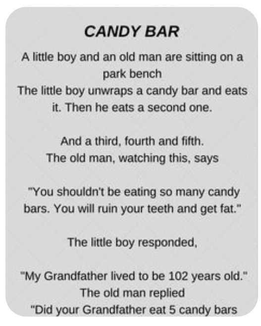 CANDY BAR A little boy and an old man are sitting on a park bench The little boy unwraps a candy bar and eats it Then he eats a second one And a third fourth and fifth The old man watching this says You shouldnt be eating so many candy bars You will ruin your teeth and get fat The little boy responded My Grandfather lived to be 102 years old The old man replied Did your Grandfather eat 5 candy bar