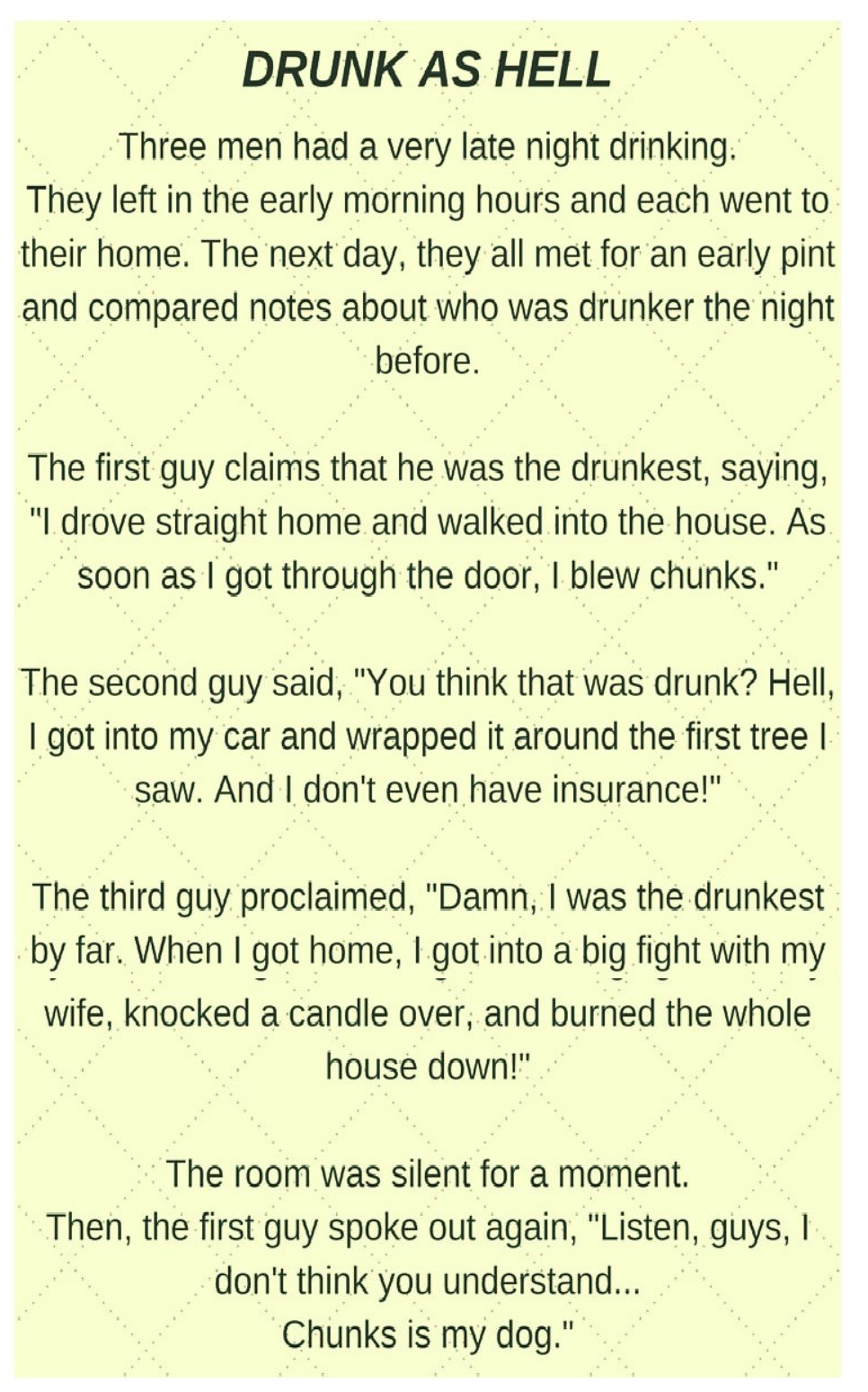 DRUNK AS HELL Three men had a very late night drinking They left in the early morning hours and each went to their home The next day they all met for an early pint and compared notes about who was drunker the night before The first guy claims that he was the drunkest saying drove straight home and walked into the house As soon as got through the door blew chunks The second guy said You think that 