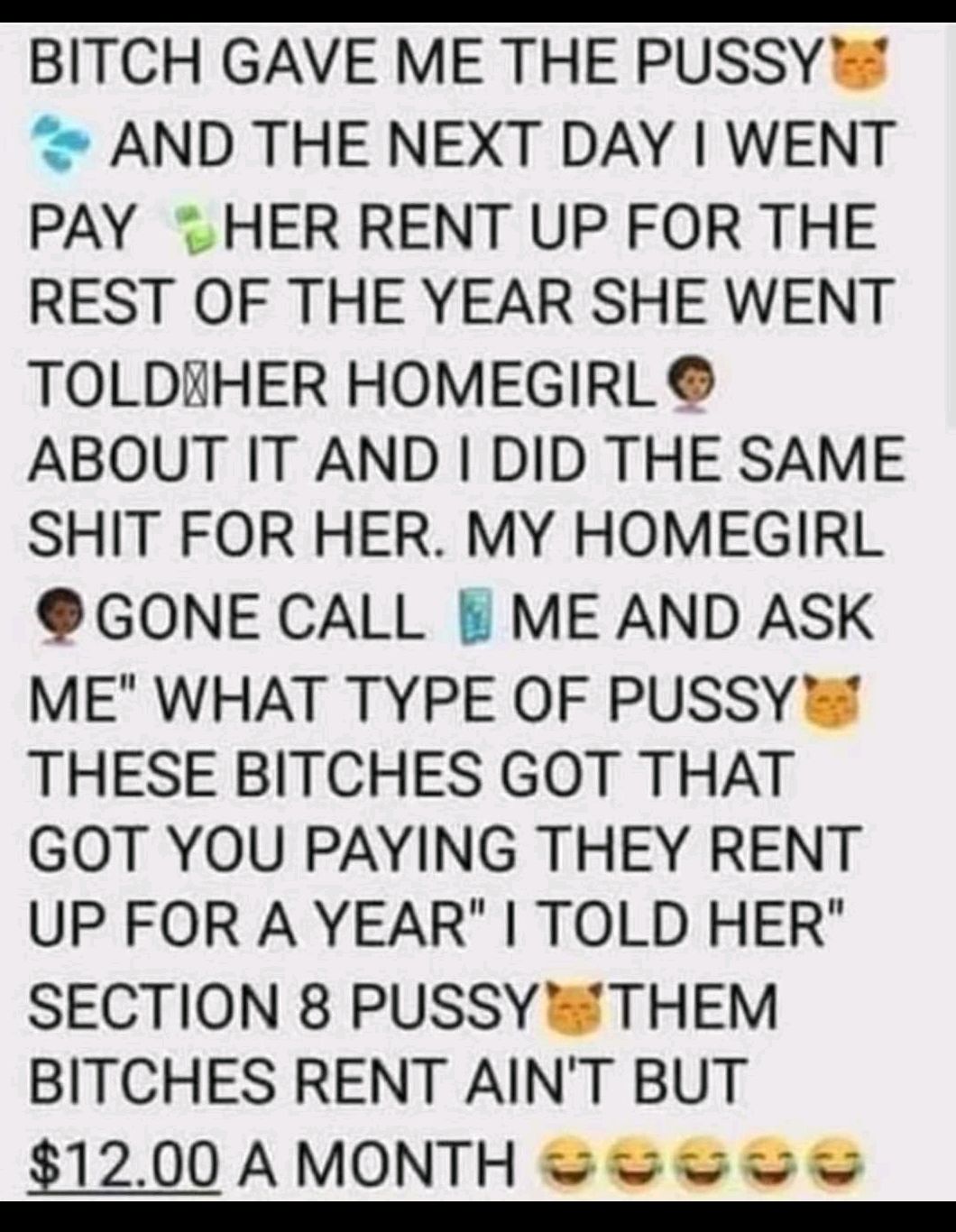 BITCH GAVE ME THE PUSSY AND THE NEXT DAY WENT PAY THER RENT UP FOR THE REST OF THE YEAR SHE WENT TOLDAHER HOMEGIRL ABOUT IT AND DID THE SAME SHIT FOR HER MY HOMEGIRL GONE CALL ME AND ASK ME WHAT TYPE OF PUSSY THESE BITCHES GOT THAT GOT YOU PAYING THEY RENT UP FOR A YEAR TOLD HER SECTION 8 PUSSY THEM BITCHES RENT AINT BUT 1200AMONTH eo oe