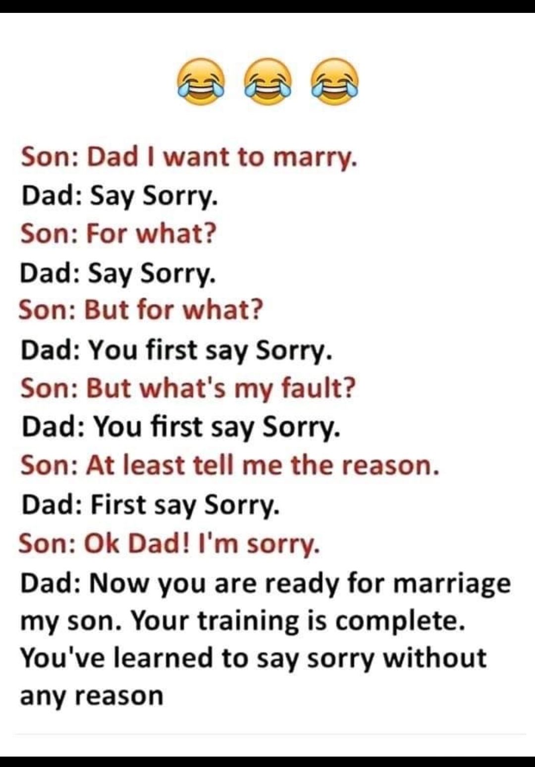 Bee Son Dad want to marry Dad Say Sorry Son For what Dad Say Sorry Son But for what Dad You first say Sorry Son But whats my fault Dad You first say Sorry Son At least tell me the reason Dad First say Sorry Son Ok Dad Im sorry Dad Now you are ready for marriage my son Your training is complete Youve learned to say sorry without any reason