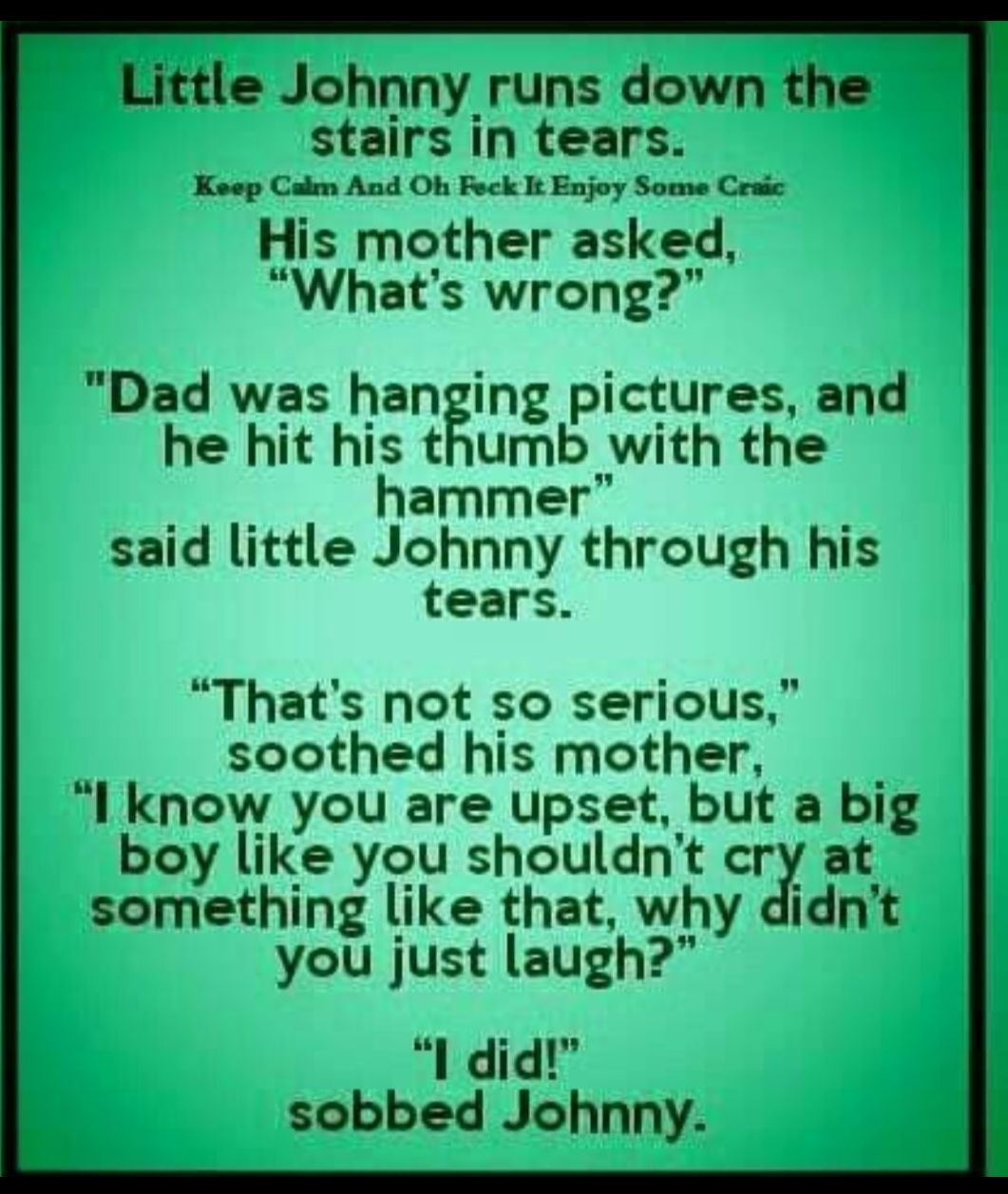 Little Johnny runs down the stairs In tears Keep Calm And Oh Feck It Enjoy Some Craic His mother asked Whats wrong Dad was hanging pictures and he hit his thumb with the hammer said little Johnny through his tears Thats not so serious soothed his mother Il know you are upset but a big boy like you shouldnt cry at something like that why didnt you just laugh I did sobbed Johnny