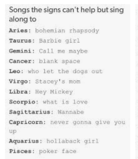 Songs the signs cant help but sing along to Aries bohemian rhapsody Taurus Sarbie girl Gemini Call me maybe Cancer blank space Leo who let the dogs out Virgo Staceys mom Libra Hey Mickey Scorpio what is love Sagittarius Wannabe Capricorn never gonna give you up Aquarius hollaback girl Pisces poker face