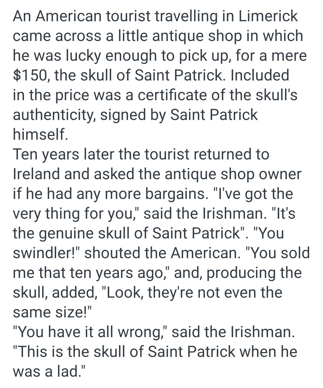 An American tourist travelling in Limerick came across a little antique shop in which he was lucky enough to pick up for a mere 150 the skull of Saint Patrick Included in the price was a certificate of the skulls authenticity signed by Saint Patrick himself Ten years later the tourist returned to Ireland and asked the antique shop owner if he had any more bargains lIve got the very thing for you s