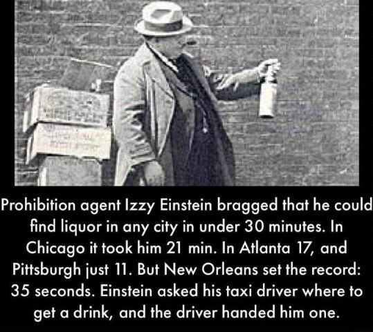 Prohibition agent Izzy Einstein bragged that he could find liquor in any city in under 30 minutes In Chicago it took him 21 min In Atlanta 17 and Pittsburgh just 11 But New Orleans set the record 35 seconds Einstein asked his taxi driver where to get a drink and the driver handed him one