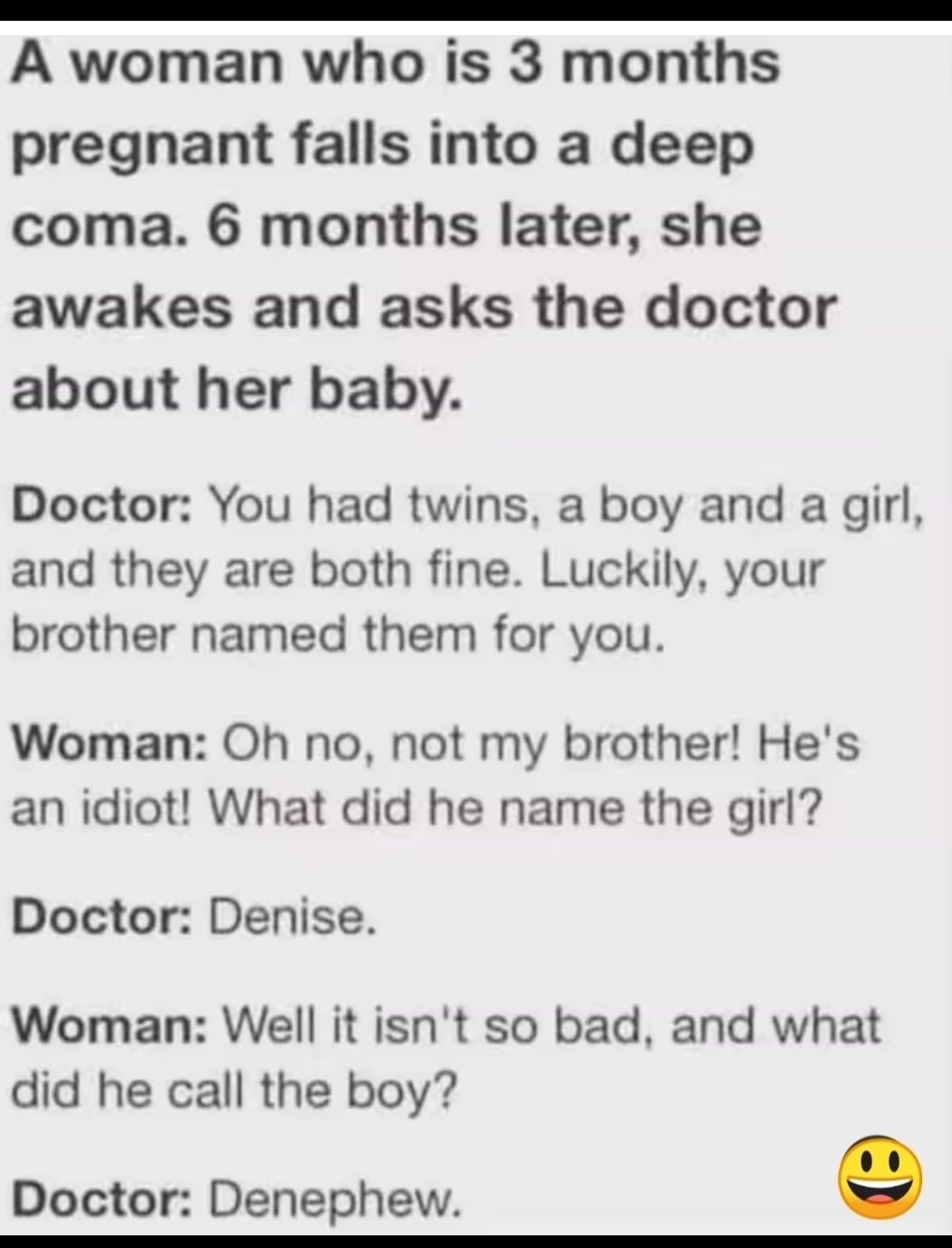 A woman who is 3 months pregnant falls into a deep coma 6 months later she awakes and asks the doctor about her baby Doctor You had twins a boy and a girl and they are both fine Luckily your brother named them for you Woman Oh no not my brother Hes an idiot What did he name the girl Doctor Denise Woman Well it isnt so bad and what did he call the boy Doctor Denephew