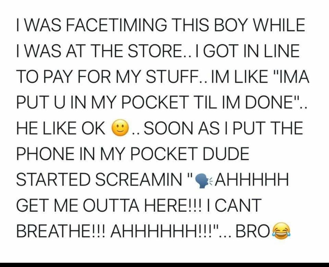 WAS FACETIMING THIS BOY WHILE WAS AT THE STORE1 GOT IN LINE TO PAY FOR MY STUFFIM LIKE IMA PUT U IN MY POCKET TIL IM DONE HE LIKE OK SOON AS PUT THE PHONE IN MY POCKET DUDE STARTED SCREAMIN AHHHHH GET ME OUTTA HERE CANT BREATHE AHHHHHH BRO 2