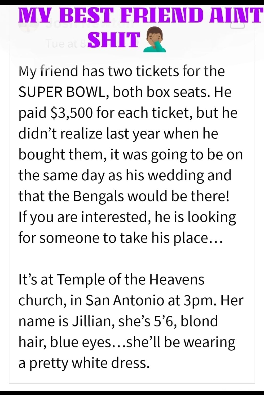 MY BEST FRIEND AINT SHIT My friend has two tickets for the SUPER BOWL both box seats He paid 3500 for each ticket but he didnt realize last year when he bought them it was going to be on the same day as his wedding and that the Bengals would be there If you are interested he is looking for someone to take his place Its at Temple of the Heavens church in San Antonio at 3pm Her name is Jillian shes 