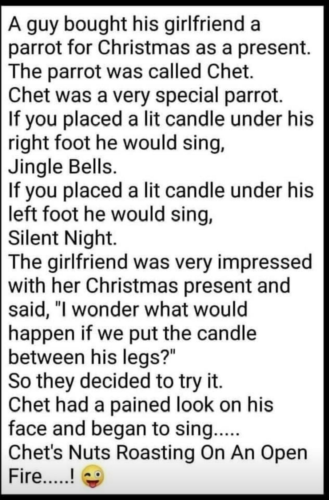 A guy bought his girlfriend a parrot for Christmas as a present The parrot was called Chet Chet was a very special parrot If you placed a lit candle under his right foot he would sing Jingle Bells If you placed a lit candle under his left foot he would sing Silent Night The girlfriend was very impressed with her Christmas present and said l wonder what would happen if we put the candle between his