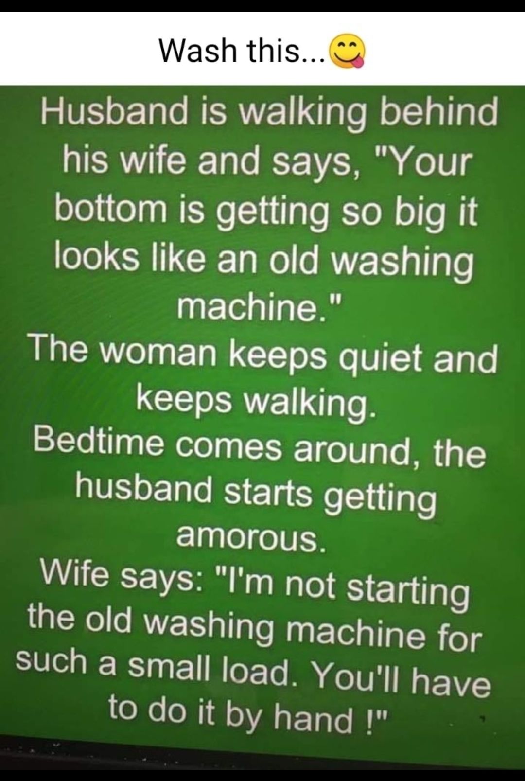 Wash this Husband is walking behind his wife and says Your bottom is getting so big it looks like an old washing machine The woman keeps quiet and keeps walking Bedtime comes around the husband starts eS1iglo amorous Wife says Im not Siegilple the old washing machine for such a small load Youll have e o N1 QAETGEE