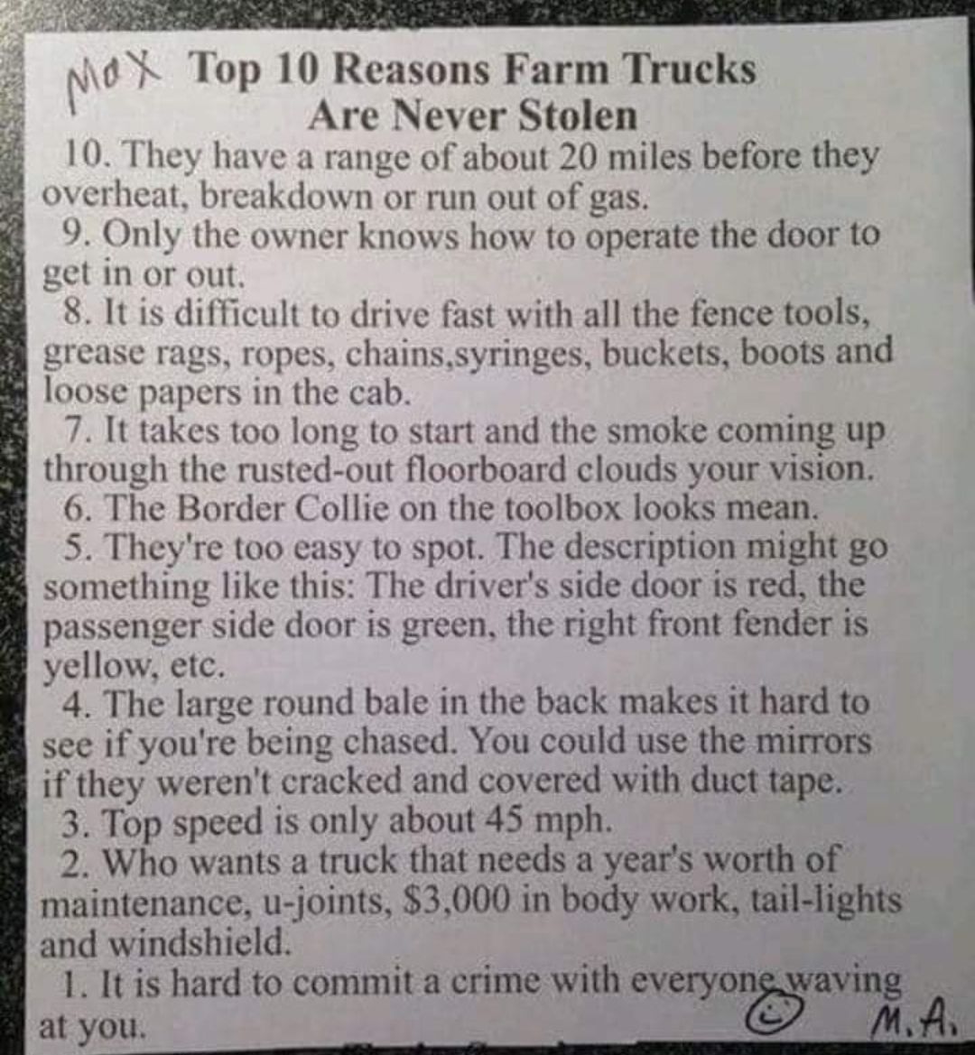 A Nud k Top 10 Reasons Farm Trucks Are Never Stolen 10 They have a range of about 20 miles before they overheat breakdown or run out of gas 9 Only the owner knows how to operate the door to 2etin or out 8 It is difficult to drive fast with all the fence tools grease rags ropes chainssyringes buckets boots and loose papers in the cab 7 It takes too long to start and the smoke coming up through the 