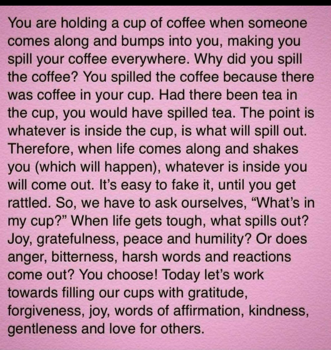 You are holding a cup of coffee when someone comes along and bumps into you making you spill your coffee everywhere Why did you spill the coffee You spilled the coffee because there was coffee in your cup Had there been tea in the cup you would have spilled tea The point is whatever is inside the cup is what will spill out Therefore when life comes along and shakes you which will happen whatever i