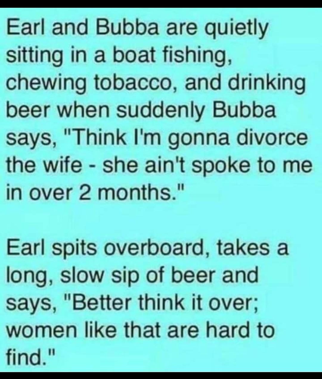 Earl and Bubba are quietly sitting in a boat fishing chewing tobacco and drinking beer when suddenly Bubba says Think Im gonna divorce the wife she aint spoke to me in over 2 months Earl spits overboard takes a long slow sip of beer and says Better think it over women like that are hard to find