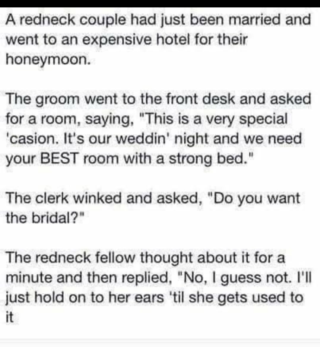 A redneck couple had just been married and went to an expensive hotel for their honeymoon The groom went to the front desk and asked for a room saying This is a very special casion Its our weddin night and we need your BEST room with a strong bed The clerk winked and asked Do you want the bridal The redneck fellow thought about it for a minute and then replied No guess not Ill just hold on to her 