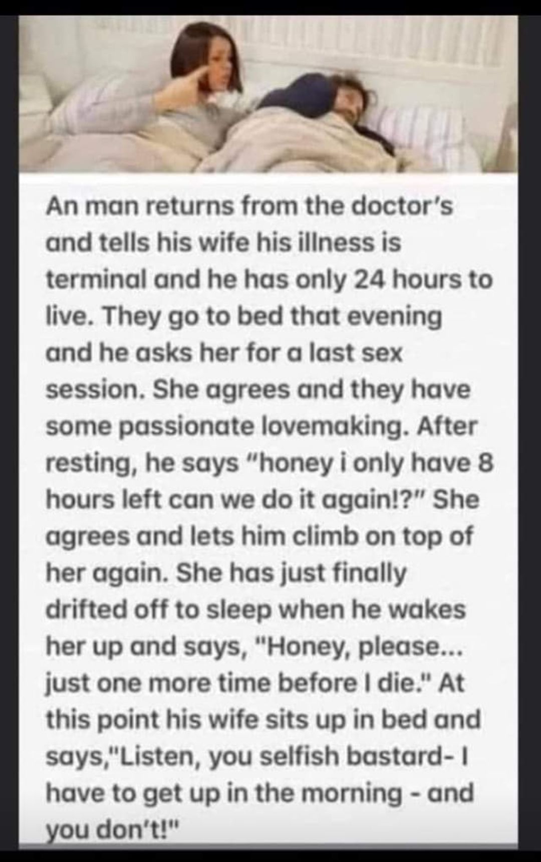 An man returns from the doctors and tells his wife his iliness is terminal and he has only 24 hours to live They go to bed that evening and he asks her for a last sex session She agrees and they have some passionate lovemaking After resting he says honey i only have 8 hours left can we do it again She agrees and lets him climb on top of her again She has just finally drifted off to sleep when he w