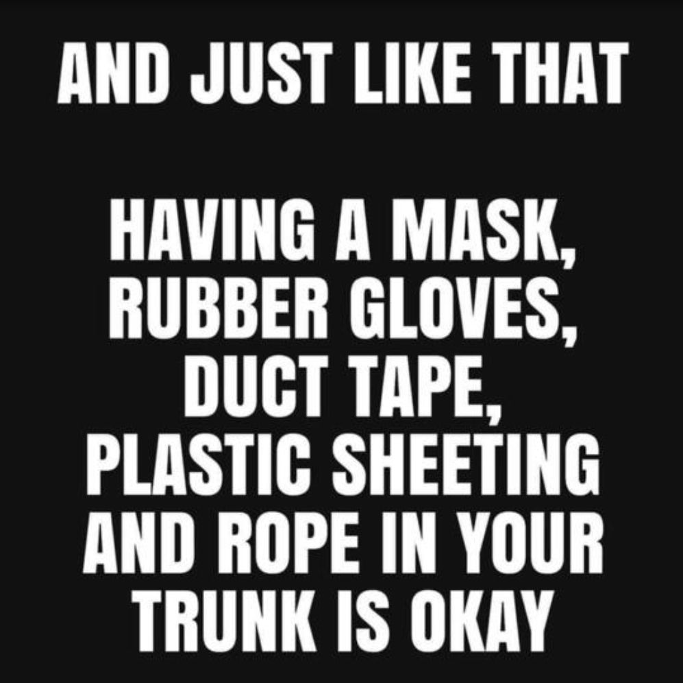 AND JUST LIKE THAT HAVING A MASK RUBBER GLOVES DUCT TAPE PLASTIGC SHEETING AND ROPE IN YOUR TRUNK IS OKRY