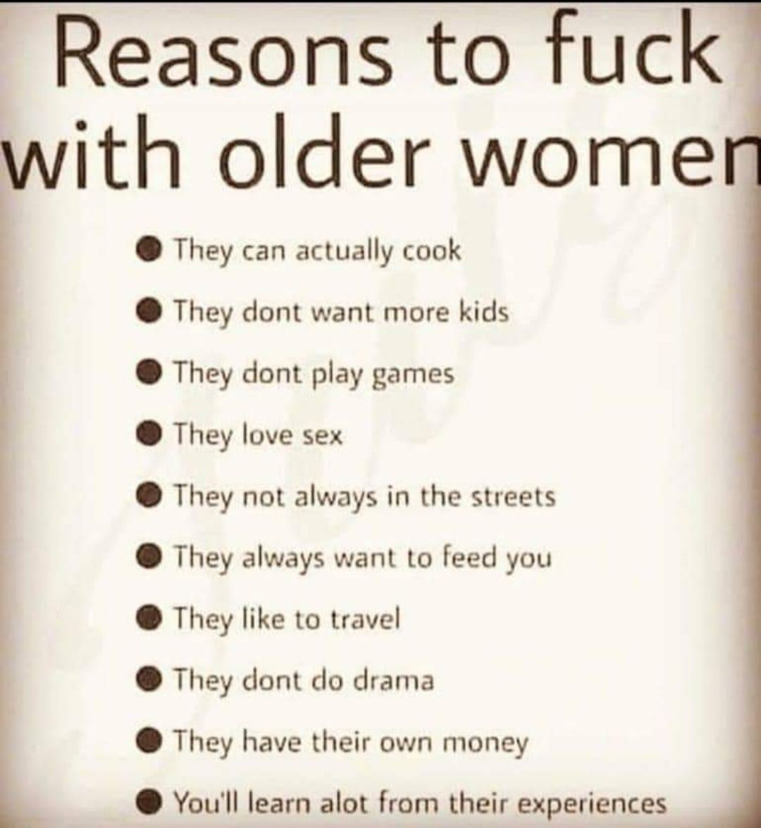 Reasons to fuck with older wome They can actually cook They dont want more kids They dont play games They love sex They not always in the streets They always want to feed you They like to travel They dont do drama They have their own money Youll learn alot from their experiences