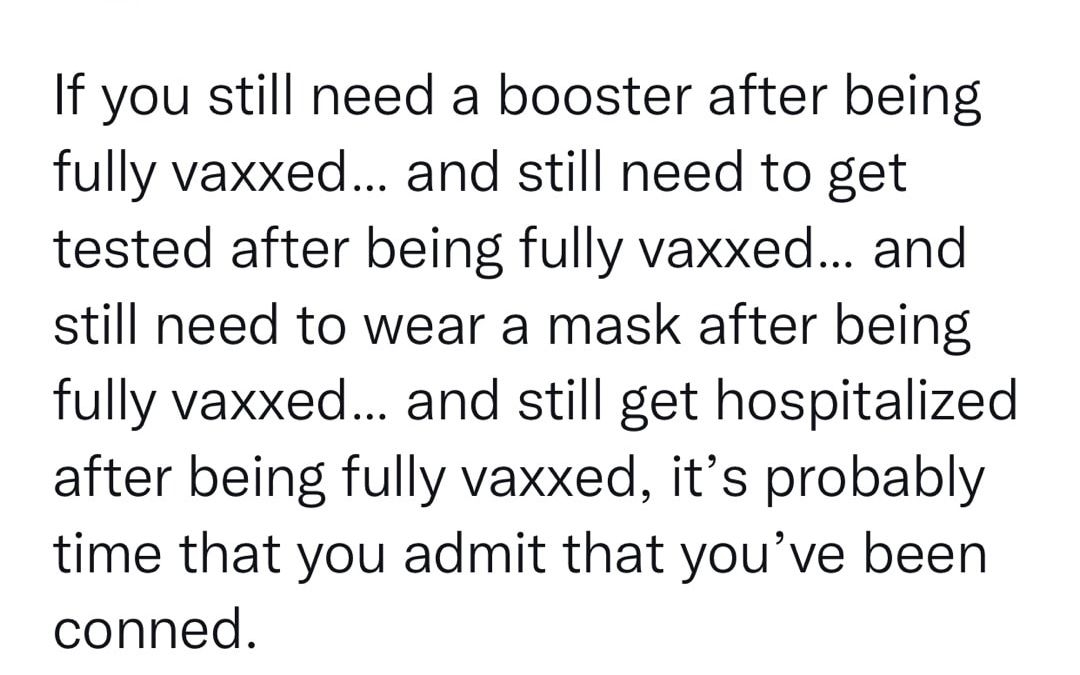 If you still need a booster after being fully vaxxed and still need to get tested after being fully vaxxed and still need to wear a mask after being fully vaxxed and still get hospitalized after being fully vaxxed its probably time that you admit that youve been conned