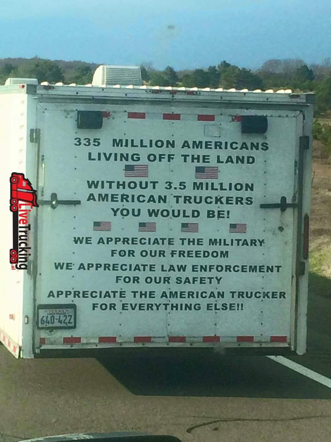 335 MILLION AMERICANS LIVING OFF THE LAND _ m WITHOUT 35 MILLION AMERICAN TRUCKERS YOU WOULD BE WE APPRECIATE THE MILITARY FOR OUR FREEDOM WE APPRECIATE LAW ENFORCEMENT FOR OUR SAFETY APPRECIATE THE AMERICAN TRUCKER FOR EVERYTHING ELSE