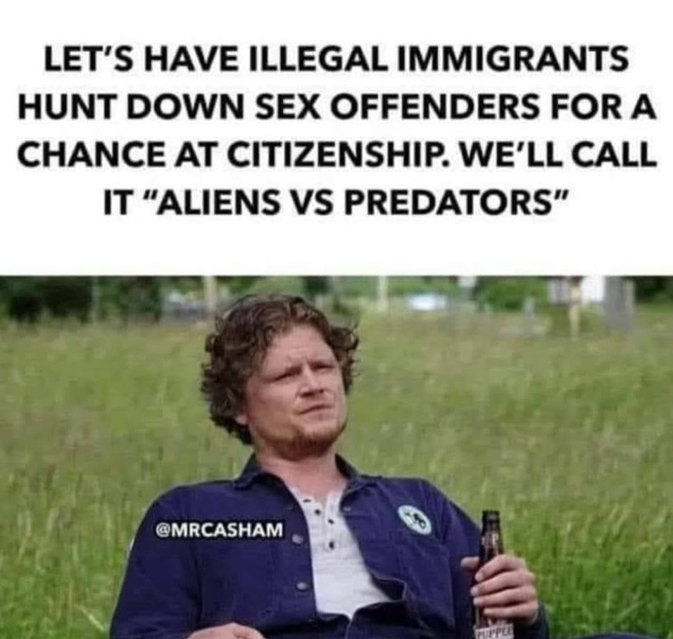 LETS HAVE ILLEGAL IMMIGRANTS HUNT DOWN SEX OFFENDERS FOR A CHANCE AT CITIZENSHIP WELL CALL IT ALIENS VS PREDATORS AN MRCASHAM Q N