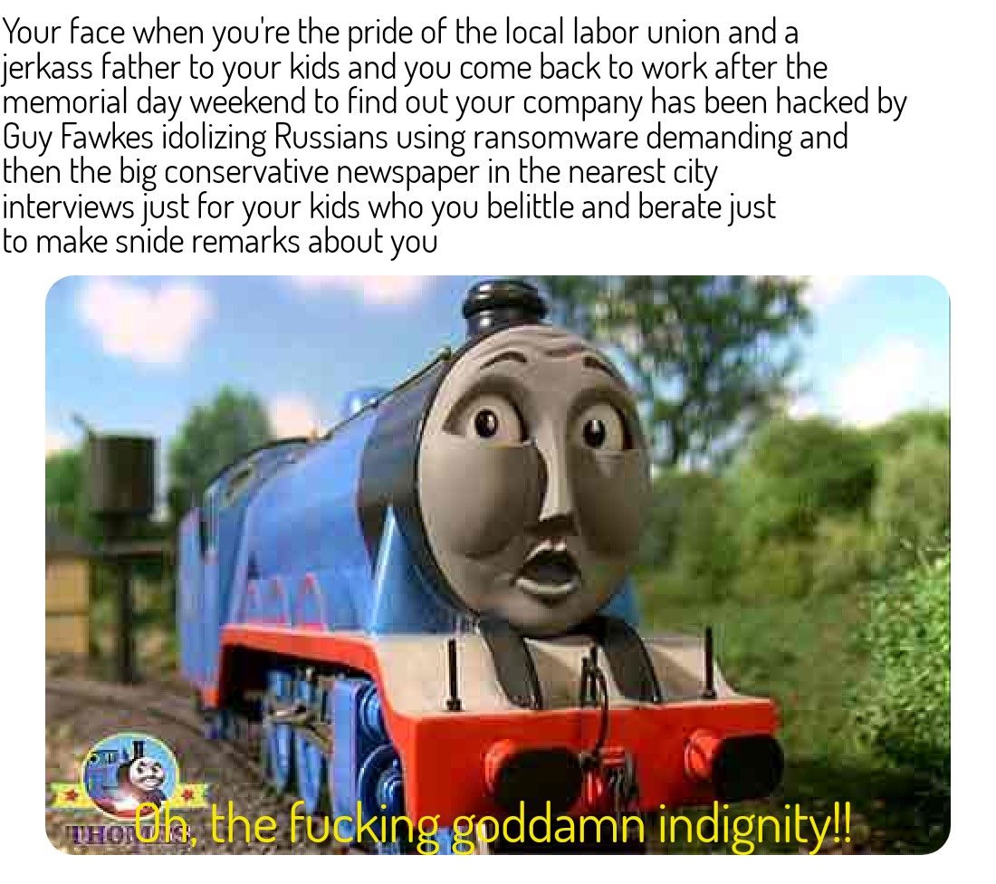 Your face when youre the pride of the local labor union and a jerkass father to your kids and you come back to work after the memorial day weekend to find out your company has been hacked by Guy Fawkes idolizing Russians using ransomware demanding and then the big conservative newspaper in the nearest city interviews just for your kids who you belittle and berate just to make snide remarks about y