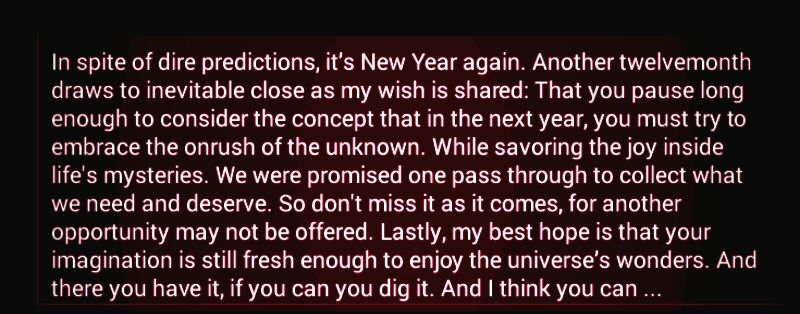 In spite of dire predictions its New Year again Another twelvemonth draws to inevitable close as my wish is shared That you pause long enough to consider the concept that in the next year you must try to embrace the onrush of the unknown While savoring the joy inside lifes mysteries We were promised one pass through to collect what we need and deserve So dont miss it as it comes for another opport