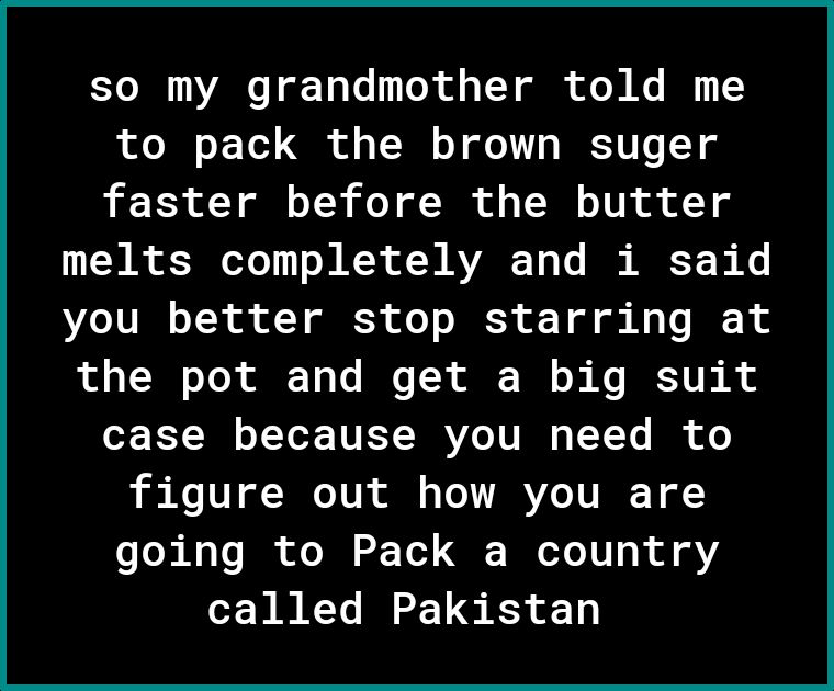 so my grandmother told me Ao o Ll G o o LW o T o1 IRKSYU o T o faster before the butter LW R o3 eTe o3 KX W AVARE Y o I AR N K you better stop starring at ol T o ToX 1 Lo I X ol T o s Ko K V i A oF FT B o T YoX TVET R YZe TU RN o TYTo Bk of o figure out how you are going to Pack a country called Pakistan