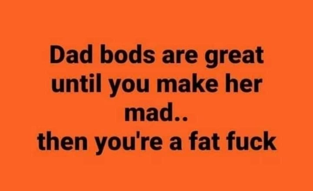 Dad bods are great until you make her mad then youre a fat fuck