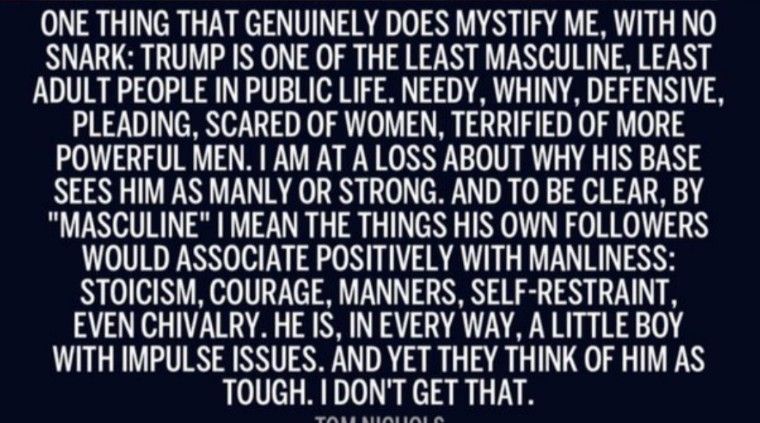 ONE THING THAT GENUINELY DOES MYSTIFY ME WITH NO SNARK TRUMP IS ONE OF THE LEAST MASCULINE LEAST ADULT PEOPLE IN PUBLIC LIFE NEEDY WHINY DEFENSIVE PLEADING SCARED OF WOMEN TERRIFIED OF MORE POWERFUL MEN AM AT A LOSS ABOUT WHY HIS BASE SEES HIM AS MANLY OR STRONG AND TO BE CLEAR BY MASCULINE MEAN THE THINGS HIS OWN FOLLOWERS WOULD ASSOCIATE POSITIVELY WITH MANLINESS STOICISM COURAGE MANNERS SELF RE