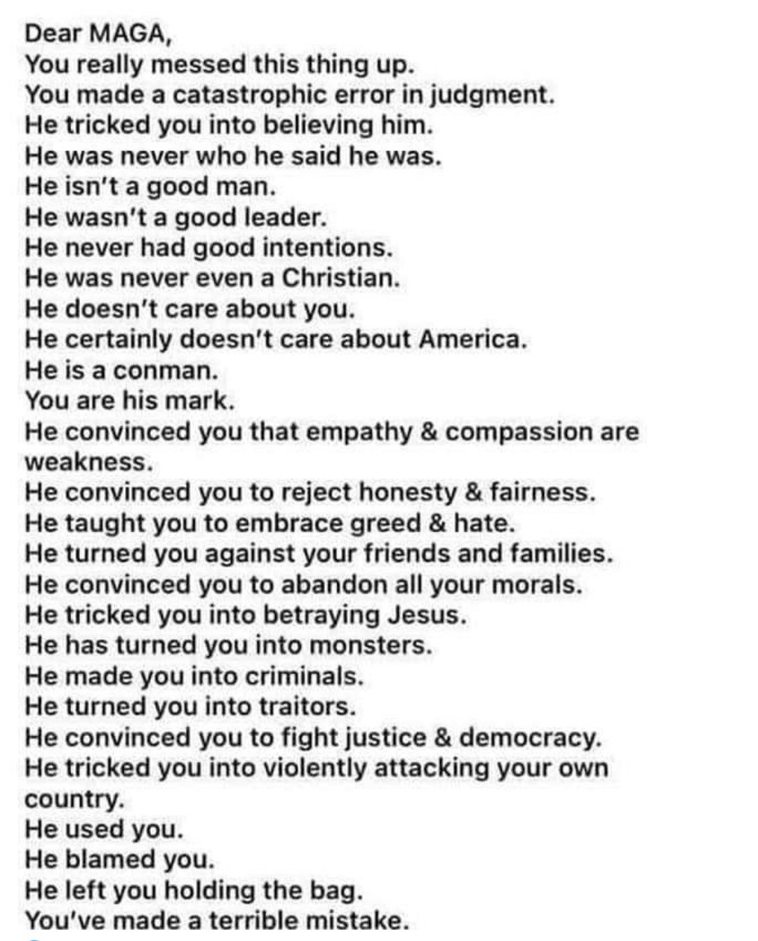 Dear MAGA You really messed this thing up You made a catastrophic error in judgment He tricked you into believing him He was never who he said he was He isnt a good man He wasnt a good leader He never had good intentions He was never even a Christian He doesnt care about you He certainly doesnt care about America He is a conman You are his mark He convinced you that empathy compassion are weakness