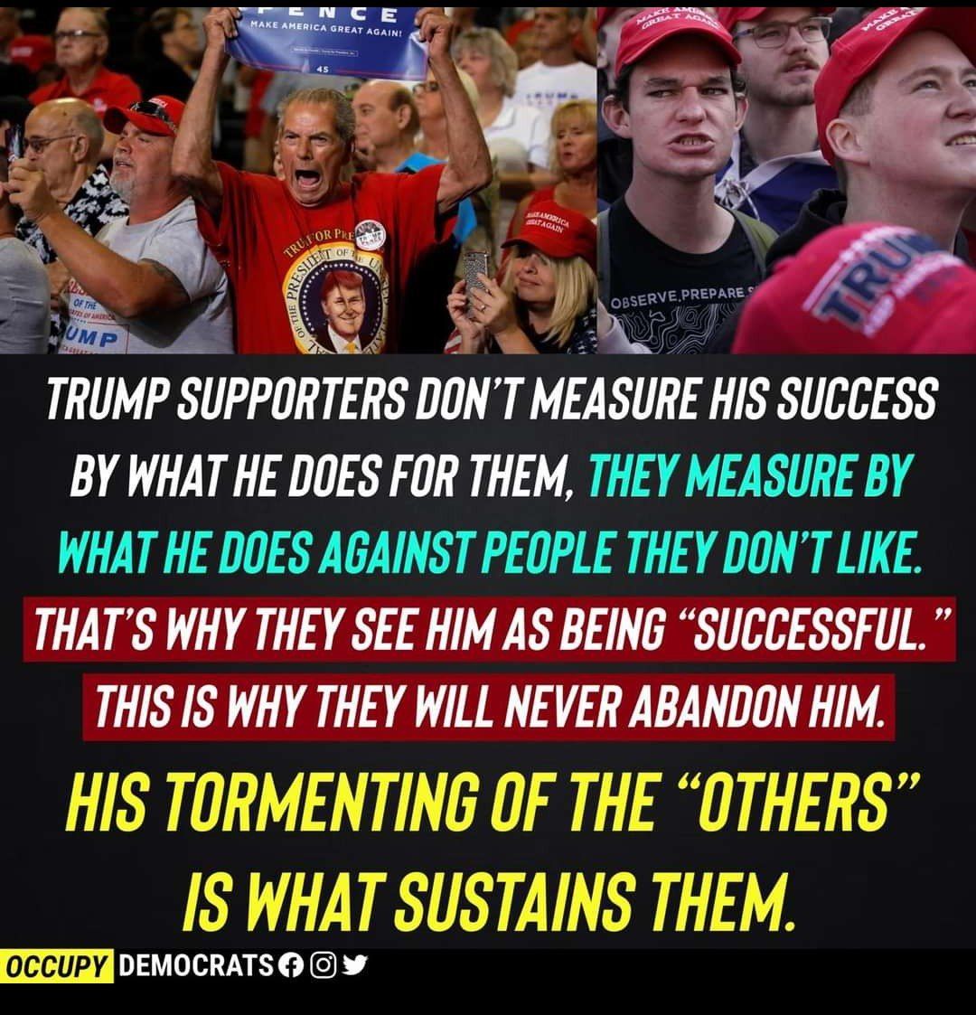 TRUMP SUPPORTERS DON TMEASURE HIS SUCCESS BY WHAT HE DOES FOR THEM THEY MEASURE BY WHAT HE DOES AGAINST PEOPLE THEY DONT LIKE THATS WHY THEY SEE HIM AS BEING SUCCESSFUL THIS IS WHY THEY WILL NEVER ABANDON HIM HIS TORMENTING OF THE OTHERS IS WHAT SUSTAINS THEM occuPy DAY 1GE 4