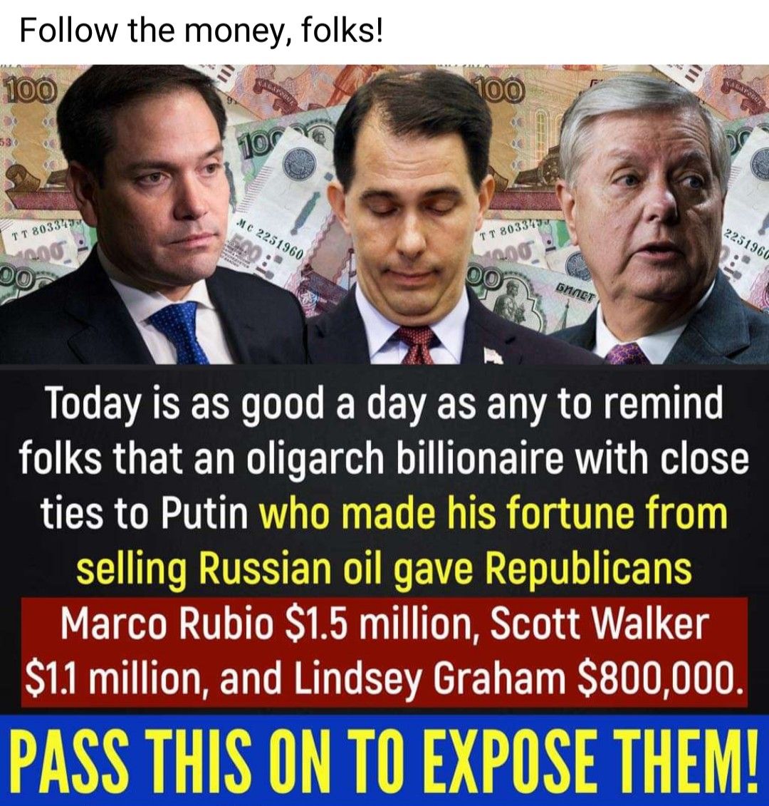 Follow the money folks iy Y LD EVASERL OGN EVERENACRCIU T B LERGEIET ohgarch bonare with cIose tles to Putln made his fortune from Marco Rublo S1 5 mII0n Scott Walker 11 mIIon and Llndsey Graham 800 000