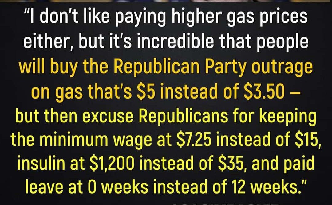 dont like paying higher gas prices either but its incredible that people will buy the Republican Party outrage on gas thats 5 instead of 350 but then excuse Republicans for keeping RN R E D S AR S CEL K R E insulin at 1200 instead of 35 and paid CEVER MRV GRS CET VAT G