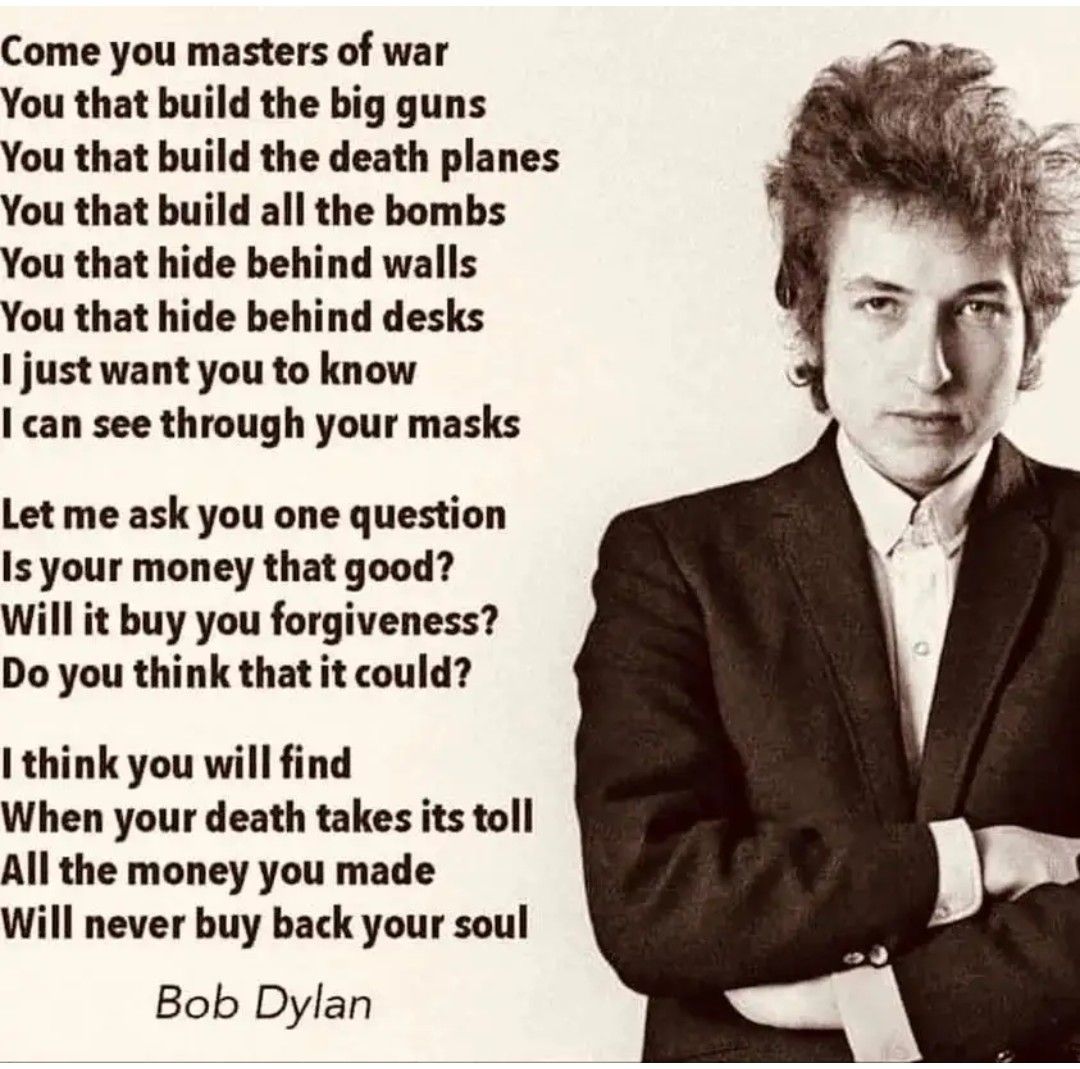 Come you masters of war You that build the big guns You that build the death planes You that build all the bombs You that hide behind walls You that hide behind desks just want you to know can see through your masks Let me ask you one question Is your money that good Will it buy you forgiveness Do you think that it could I think you will find When your death takes its toll All the money you made W