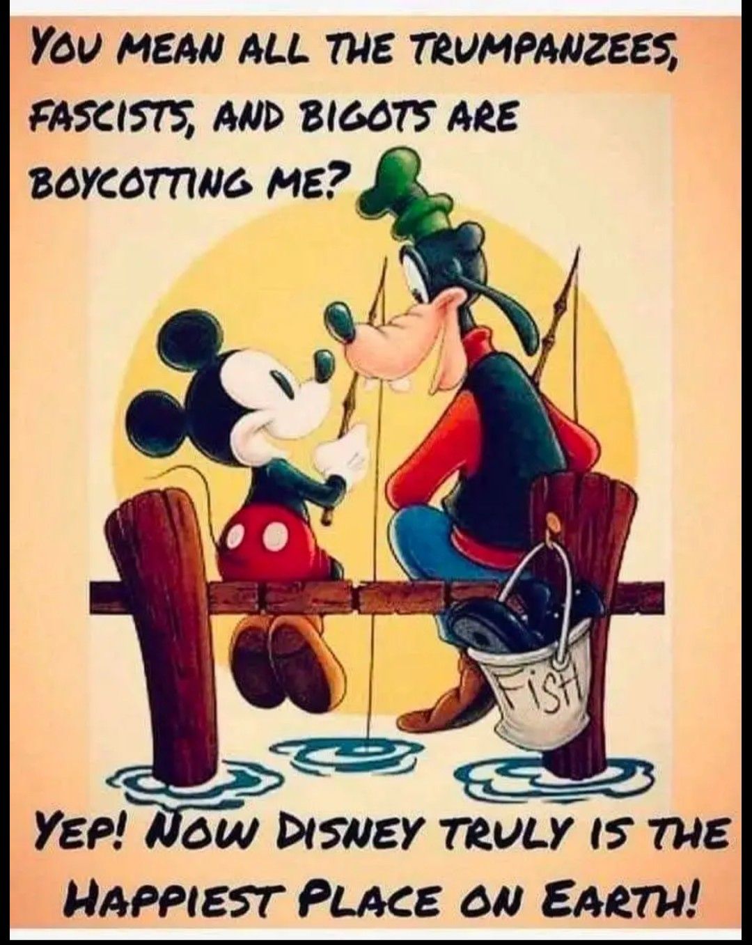 You MEAN ALL THE TRUMPANZEES FASCISTS AND BIGOTS ARE BOYCOTTING ME 55 u Yep Now DISNEY TRULY IS THE HAPPIEST PLACE 6N EARTH