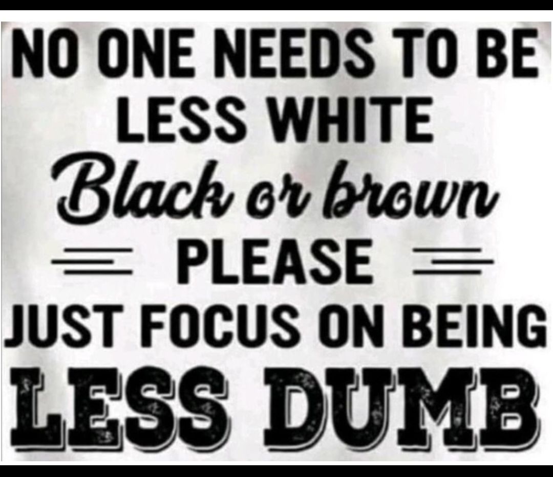 NO ONE NEEDS TO BE LESS WHITE Black ev brown PLEASE JUST FOCUS ON BEING LESS DUMB