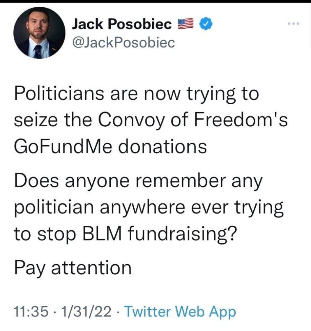 Jack Posobiec JackPosobiec Politicians are now trying to seize the Convoy of Freedoms GoFundMe donations Does anyone remember any politician anywhere ever trying to stop BLM fundraising Pay attention 1135 13122 Twitter Web App