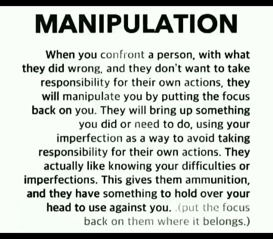 MANIPULATION When you confront a person with what they did wrong and they dont want to take responsibility for their own actions they will manipulate you by putting the focus back on you They will bring up something you did or need to do using your imperfection as a way to avoid taking responsibility for their own actions They actually like knowing your difficulties or imperfections This gives the