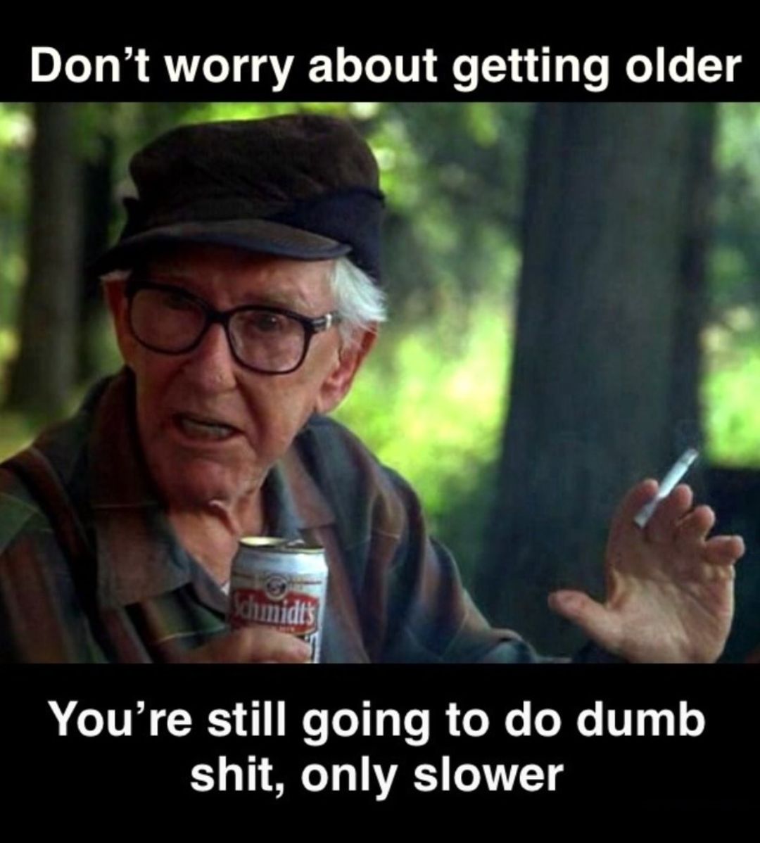 Dont worry about getting older Youre still going to do dumb shit only slower