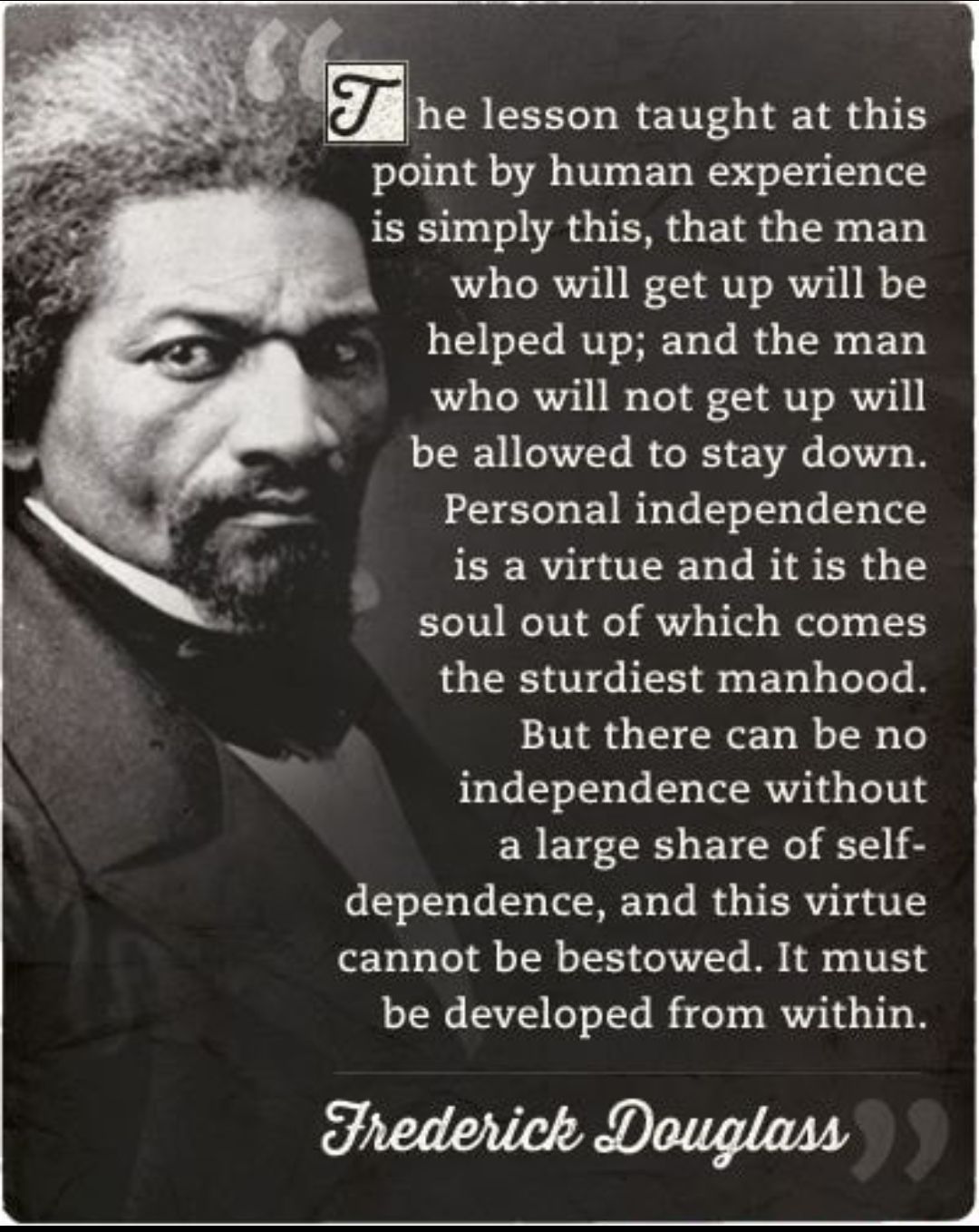 he lesson taught at this point by human experience is simply this that the man who will get up will be helped up and the man who will not get up will be allowed to stay down Personal independence is a virtue and it is the soul out of which comes the sturdiest manhood But there can be no independence without a large share of self 6 5301500 1o o TRV o T M4 o VERV 1 4P IS cannot be bestowed It must b