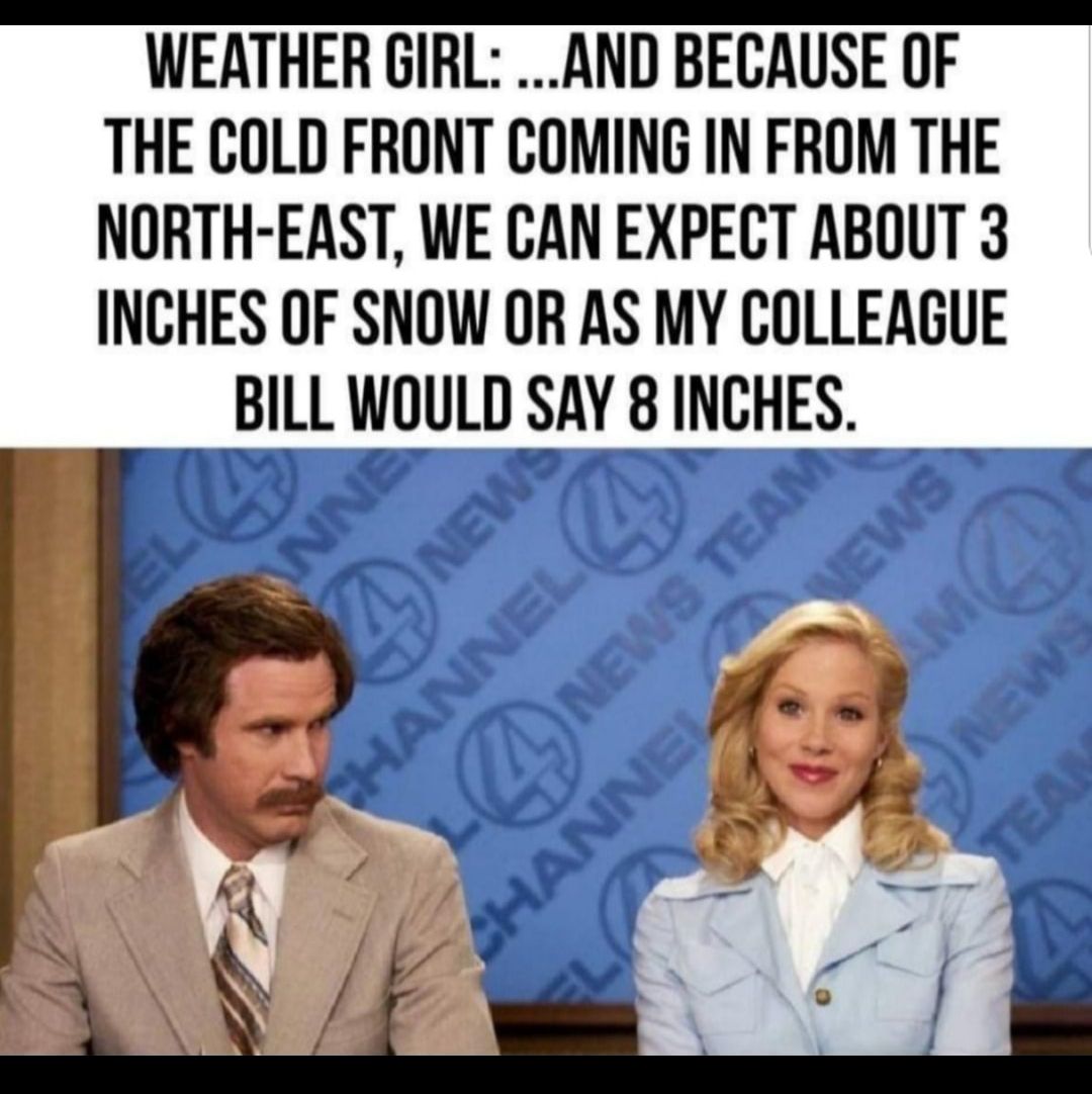 WEATHER GIRL AND BECAUSE OF THE COLD FRONT COMING IN FROM THE NORTH EAST WE CAN EXPECT ABOUT 3 INCHES OF SNOW OR AS MY COLLEAGUE BILL WOULD SAY 8 INCHES